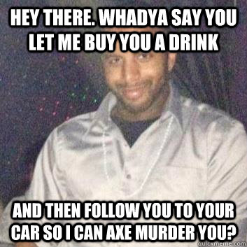Hey there. Whadya say you let me buy you a drink  and then follow you to your car so I can axe murder you? - Hey there. Whadya say you let me buy you a drink  and then follow you to your car so I can axe murder you?  Creepy Club Corner Guy