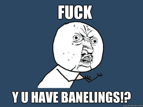 FUCK Y U HAVE BANELINGS!?  Y U No