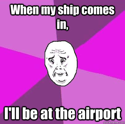 When my ship comes in, I'll be at the airport  LIfe is Confusing