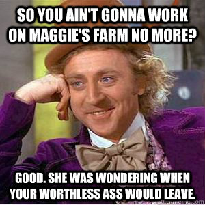 so you ain't gonna work on maggie's farm no more? good. she was wondering when your worthless ass would leave. - so you ain't gonna work on maggie's farm no more? good. she was wondering when your worthless ass would leave.  willy wonka