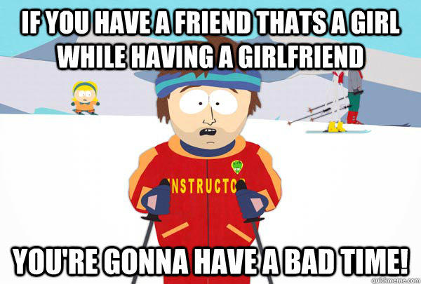 If you have a friend thats a girl while having a girlfriend You're gonna have a bad time!  Super Cool Ski Instructor