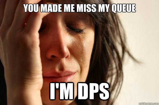 you made me miss my queue i'm dps  First World Problems