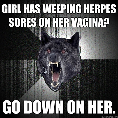 Girl has weeping herpes sores on her vagina? Go down on her.  Insanity Wolf