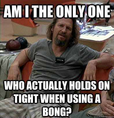 Am I the only one Who actually holds on tight when using a bong?  The Dude