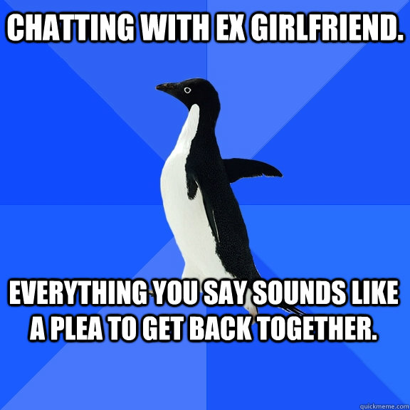 chatting with ex girlfriend. everything you say sounds like a plea to get back together.    Socially Awkward Penguin