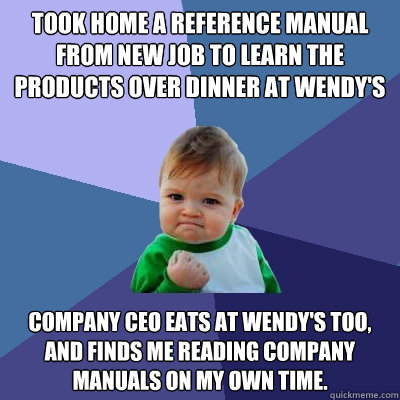 Took home a reference manual from new job to learn the products over dinner at Wendy's Company CEO eats at Wendy's too, and finds me reading company manuals on my own time. - Took home a reference manual from new job to learn the products over dinner at Wendy's Company CEO eats at Wendy's too, and finds me reading company manuals on my own time.  Success Kid