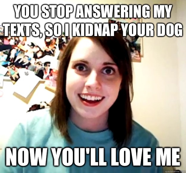 You stop answering my texts, so I kidnap your dog Now you'll love me  Overly Attached Girlfriend