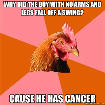 WHY DID THE BOY WITH NO ARMS AND LEGS FALL OFF A SWING? CAUSE HE HAS CANCER - WHY DID THE BOY WITH NO ARMS AND LEGS FALL OFF A SWING? CAUSE HE HAS CANCER  Anti-Joke Chicken