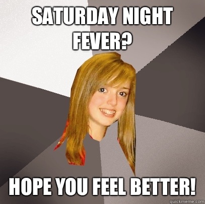 Saturday night fever? Hope you feel better! - Saturday night fever? Hope you feel better!  Musically Oblivious 8th Grader