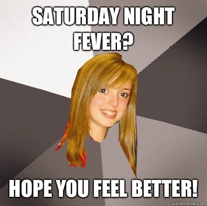 Saturday night fever? Hope you feel better!  Musically Oblivious 8th Grader