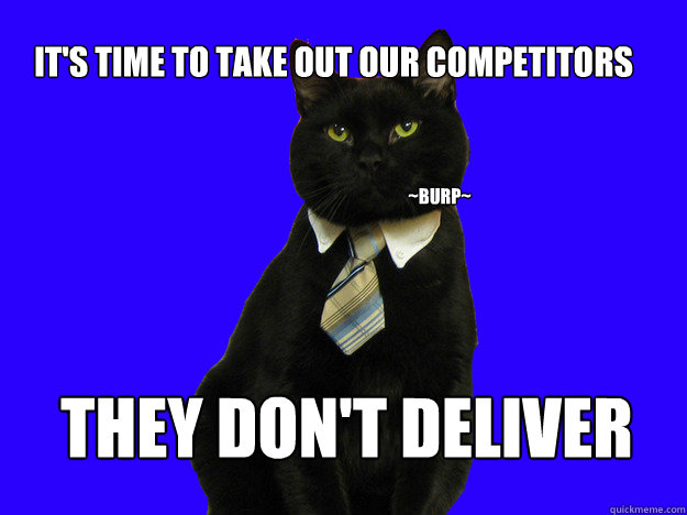 It's time to take out our competitors They don't deliver ~burp~  Corporate Fat Cat