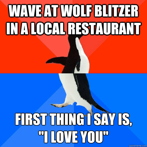 Wave at wolf blitzer in a local restaurant  first thing i say is, 
