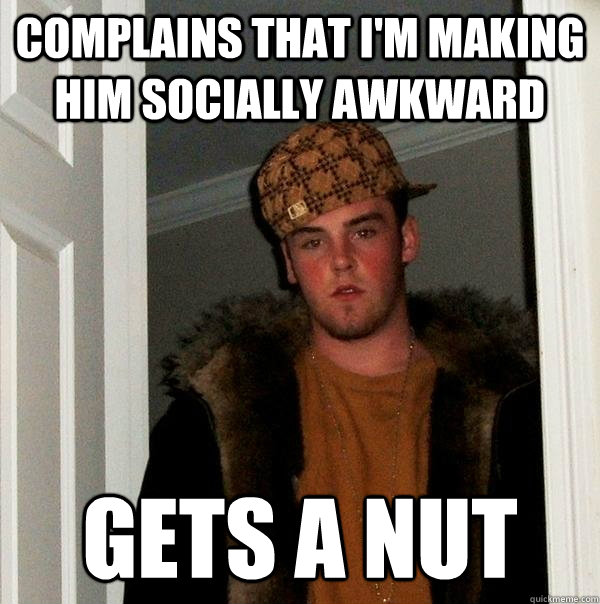 Complains that I'm making him socially awkward Gets a nut  Scumbag Steve