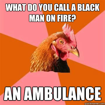What do you call a black man on fire? An ambulance  True story now anti joke chicken