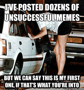 I've posted dozens of unsuccessful memes but we can say this is my first one, if that's what you're into - I've posted dozens of unsuccessful memes but we can say this is my first one, if that's what you're into  FB karma whore