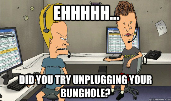 Ehhhhh... Did you try unplugging your bunghole?  