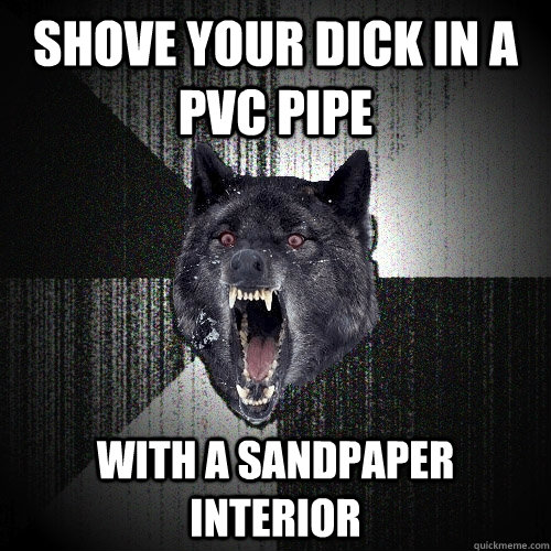 Shove your dick in a pvc pipe With a sandpaper interior - Shove your dick in a pvc pipe With a sandpaper interior  Insanity Wolf