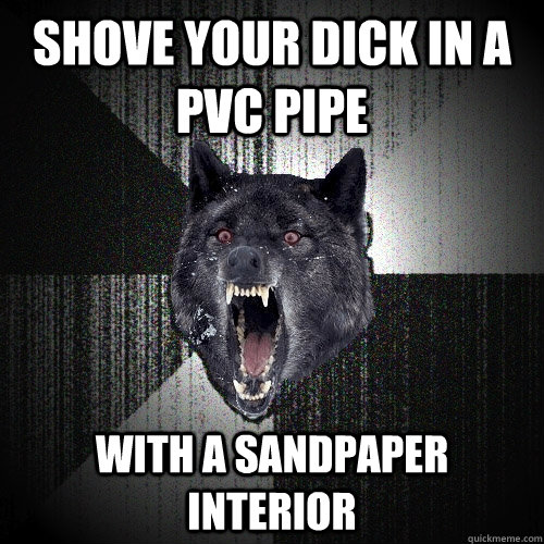 Shove your dick in a pvc pipe With a sandpaper interior  Insanity Wolf