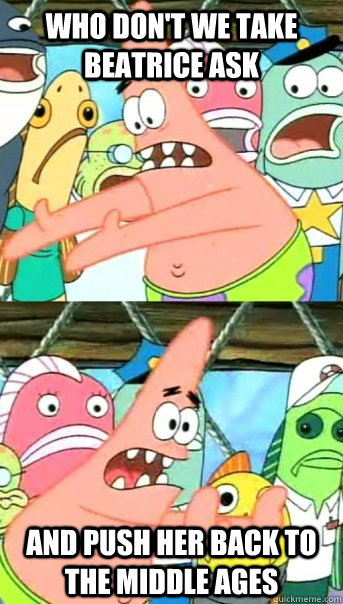Who don't we take Beatrice Ask And push her back to the middle ages  Push it somewhere else Patrick