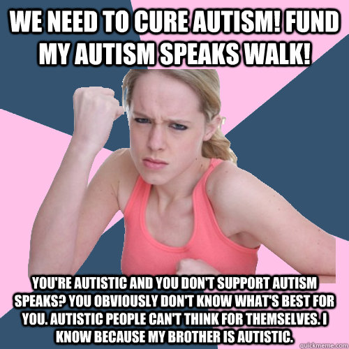 We need to cure Autism! Fund my Autism Speaks walk! You're autistic and you don't support Autism speaks? You obviously don't know what's best for you. Autistic people can't think for themselves. I know because my brother is autistic. - We need to cure Autism! Fund my Autism Speaks walk! You're autistic and you don't support Autism speaks? You obviously don't know what's best for you. Autistic people can't think for themselves. I know because my brother is autistic.  Social Justice Sally