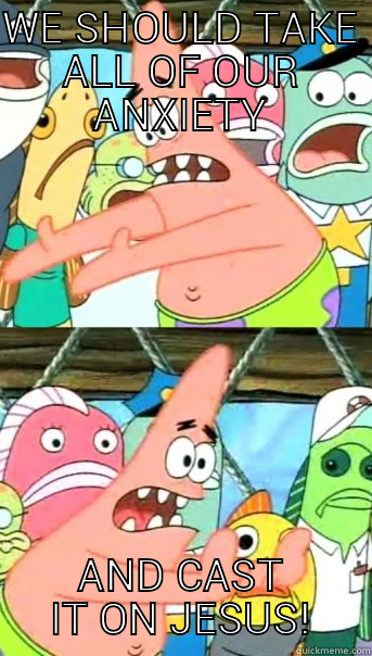 WE SHOULD TAKE ALL OF OUR ANXIETY AND CAST IT ON JESUS! Push it somewhere else Patrick