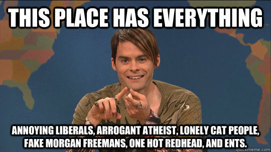 THIS PLACE HAS EVERYTHING ANNOYING LIBERALS, ARROGANT ATHEIST, LONELY CAT PEOPLE, FAKE MORGAN FREEMANS, ONE HOT REDHEAD, AND ENTS. - THIS PLACE HAS EVERYTHING ANNOYING LIBERALS, ARROGANT ATHEIST, LONELY CAT PEOPLE, FAKE MORGAN FREEMANS, ONE HOT REDHEAD, AND ENTS.  Misc