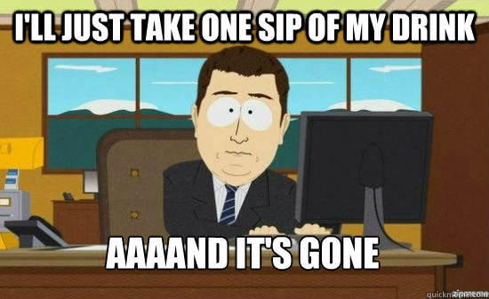 I'll just take one sip of my drink AAAAND it's GONE  aaaand its gone