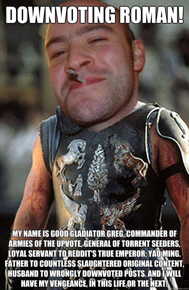 Downvoting Roman! My Name is good gladiator greg, commander of armies of the upvote, general of torrent seeders, loyal servant to Reddit's true emperor; Yao ming. Father to countless slaughtered original content, husband to wrongly downvoted posts. and i  - Downvoting Roman! My Name is good gladiator greg, commander of armies of the upvote, general of torrent seeders, loyal servant to Reddit's true emperor; Yao ming. Father to countless slaughtered original content, husband to wrongly downvoted posts. and i   Misc
