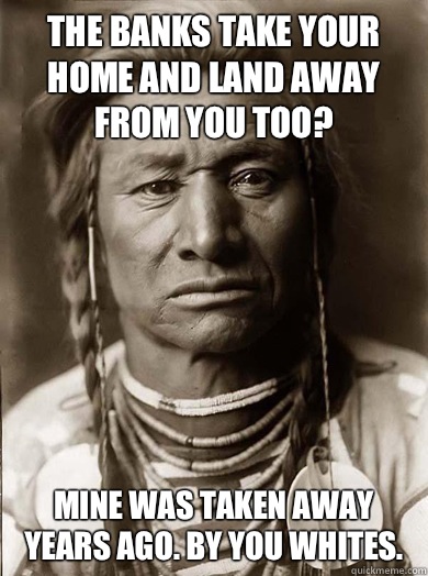 The banks take your home and land away from you too? Mine was taken away years ago. By you whites.  Unimpressed American Indian