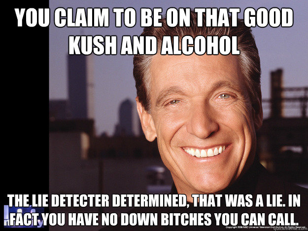 You claim to be on that good kush and alcohol The lie detecter determined, that was a lie. In fact you have no down bitches you can call.  Maury