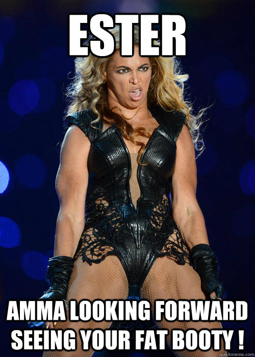 ESTER aMMA LOOKING FORWARD SEEING YOUR FAT BOOTY !  Beyonce