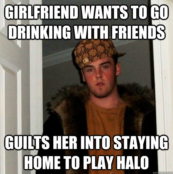 Girlfriend wants to go drinking with friends Guilts her into staying home to play halo - Girlfriend wants to go drinking with friends Guilts her into staying home to play halo  Scumbag Steve