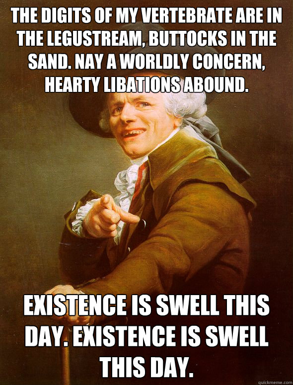 The digits of my vertebrate are in the legustream, buttocks in the sand. Nay a worldly concern, Hearty libations abound. existence is swell this day. existence is swell this day.  Joseph Ducreux