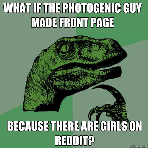 WHAT IF THE PHOTOGENIC GUY MADE FRONT PAGE BECAUSE THERE ARE GIRLS ON REDDIT? - WHAT IF THE PHOTOGENIC GUY MADE FRONT PAGE BECAUSE THERE ARE GIRLS ON REDDIT?  Philosoraptor