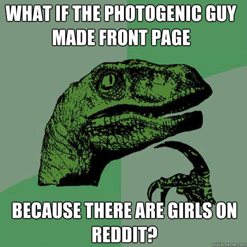 WHAT IF THE PHOTOGENIC GUY MADE FRONT PAGE BECAUSE THERE ARE GIRLS ON REDDIT?  Philosoraptor
