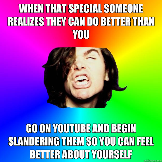 When that special someone realizes they can do better than you Go on Youtube and begin slandering them so you can feel better about yourself  