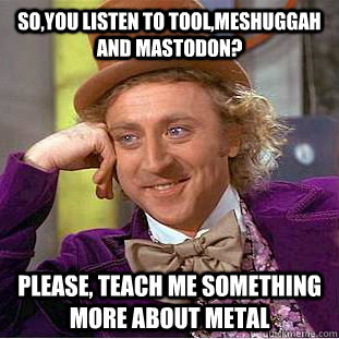 So,You listen to tool,meshuggah and mastodon? Please, teach me something more about metal  Creepy Wonka