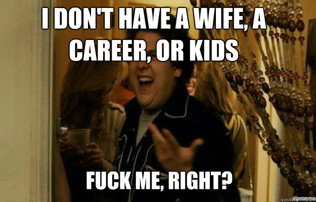 I don't have a wife, a career, or kids FUCK ME, RIGHT?  fuck me right