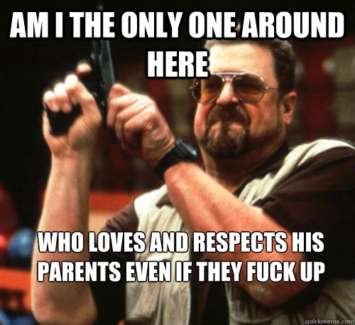 Am i the only one around here Who loves and respects his parents even if they fuck up sometimes  Am I The Only One Around Here