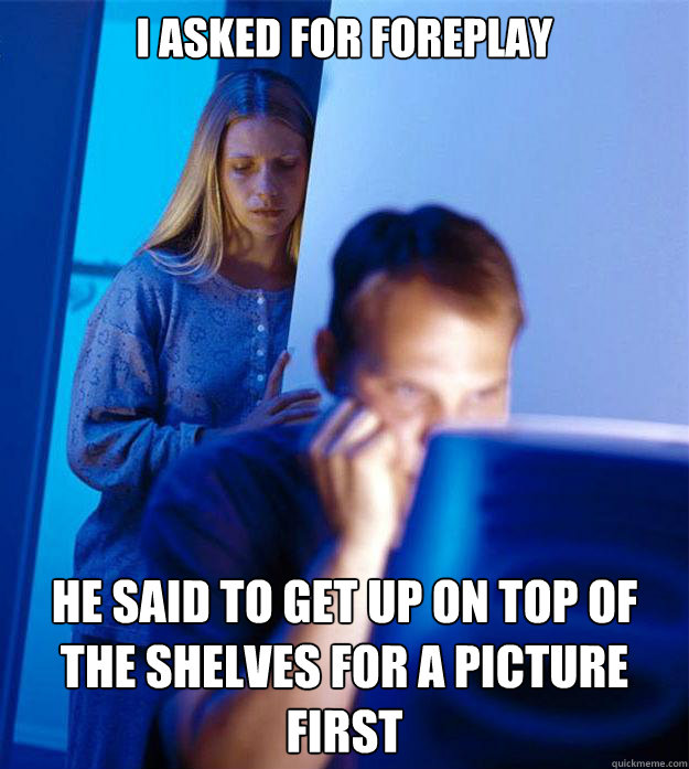 I asked for foreplay He said to get up on top of the shelves for a picture first  Redditors Wife