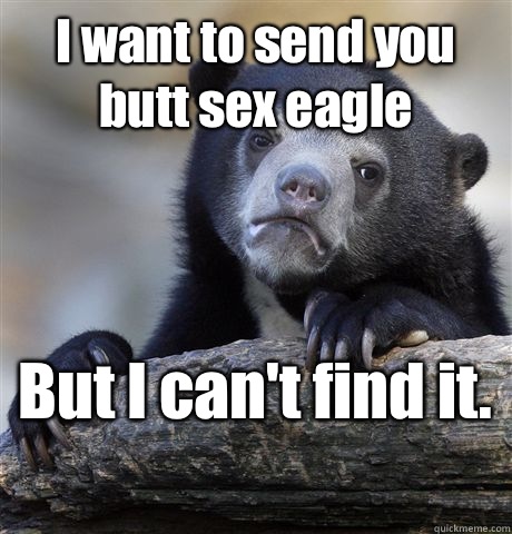 I want to send you butt sex eagle  But I can't find it.   Confession Bear