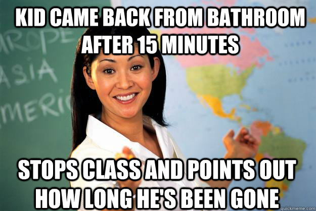 Kid came back from bathroom after 15 minutes  Stops class and points out how long he's been gone  Unhelpful High School Teacher