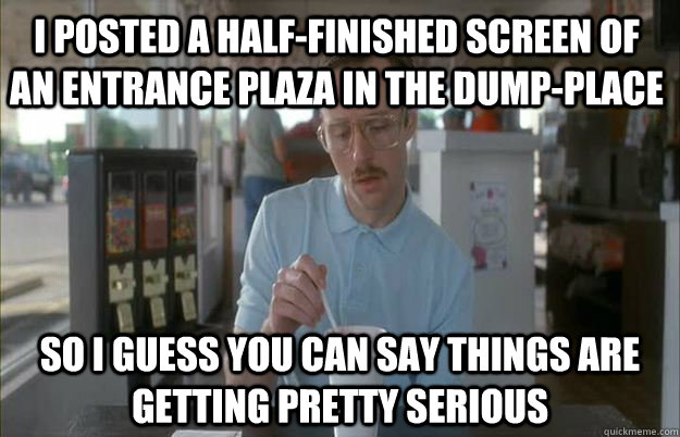 I posted a half-finished screen of an entrance plaza in the dump-place So I guess you can say things are getting pretty serious  Things are getting pretty serious