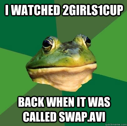 I watched 2girls1cup back when it was called swap.avi  Foul Bachelor Frog
