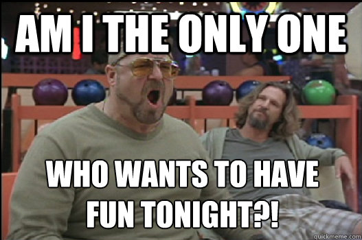 Am I the only one  who wants to have 
fun tonight?!  Angry Walter