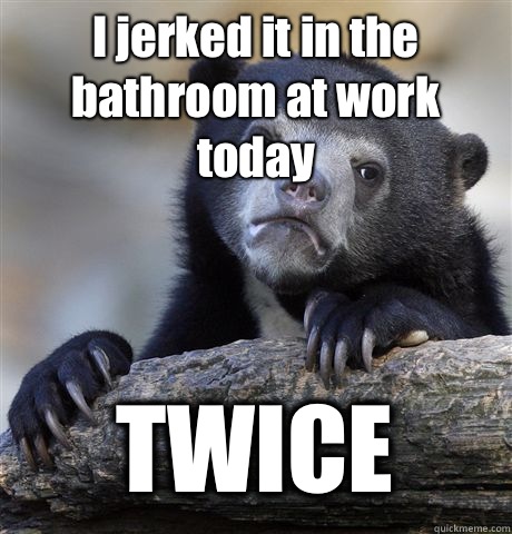 I jerked it in the bathroom at work today TWICE  Confession Bear