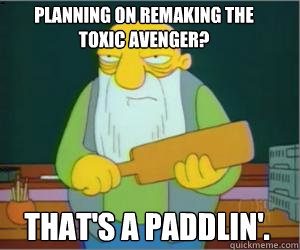 planning on remaking the 
toxic avenger? That's a paddlin'.  Paddlin Jasper