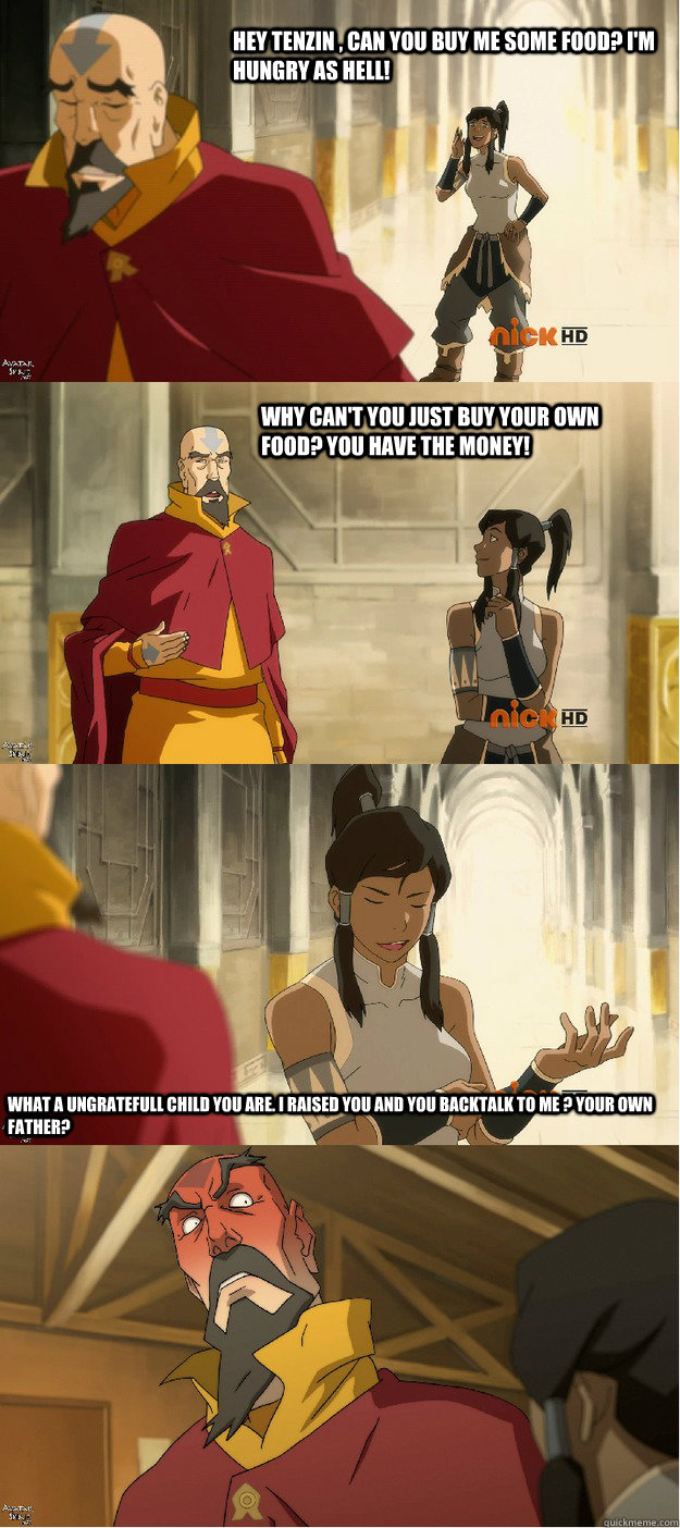 Hey Tenzin , Can you buy me some food? I'm hungry as hell! Why can't you just buy your own food? You have the money! What a ungratefull child you are. I raised you and you backtalk to me ? your own Father?  