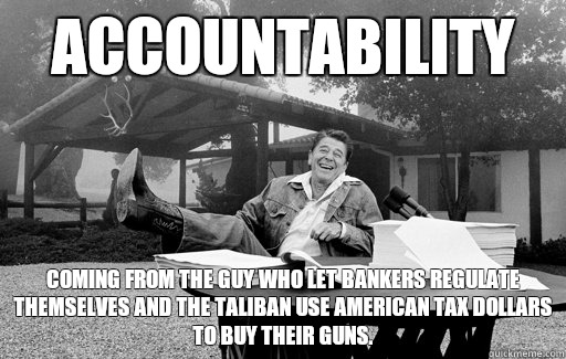 Accountability Coming from the guy who let bankers regulate themselves and the Taliban use American tax dollars to buy their guns.  Ronald Reagan