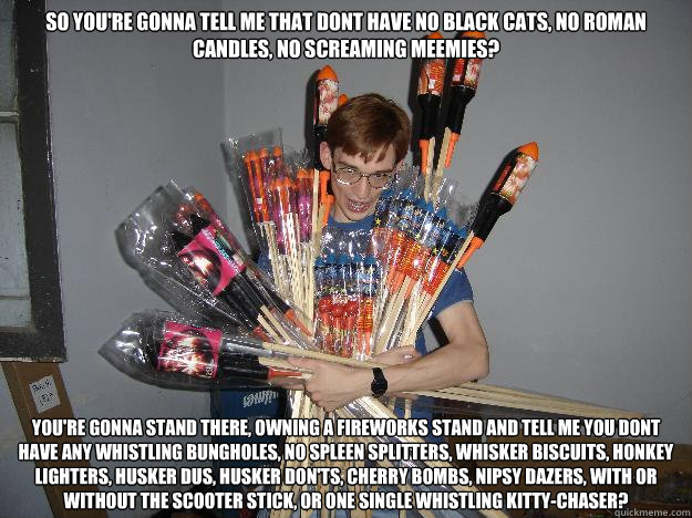 So you're gonna tell me that dont have no Black Cats, no Roman Candles, no Screaming Meemies?  You're gonna stand there, owning a fireworks stand and tell me you dont have any Whistling Bungholes, no Spleen Splitters, Whisker Biscuits, Honkey Lighters, Hu - So you're gonna tell me that dont have no Black Cats, no Roman Candles, no Screaming Meemies?  You're gonna stand there, owning a fireworks stand and tell me you dont have any Whistling Bungholes, no Spleen Splitters, Whisker Biscuits, Honkey Lighters, Hu  Crazy Fireworks Nerd